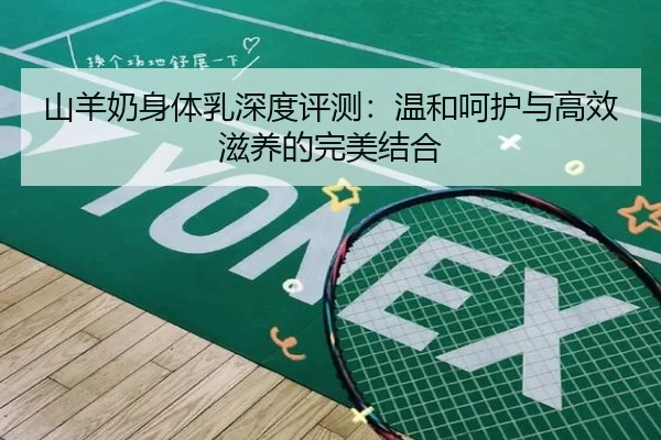 山羊奶身体乳深度评测:温和呵护与高效滋养的完美结合