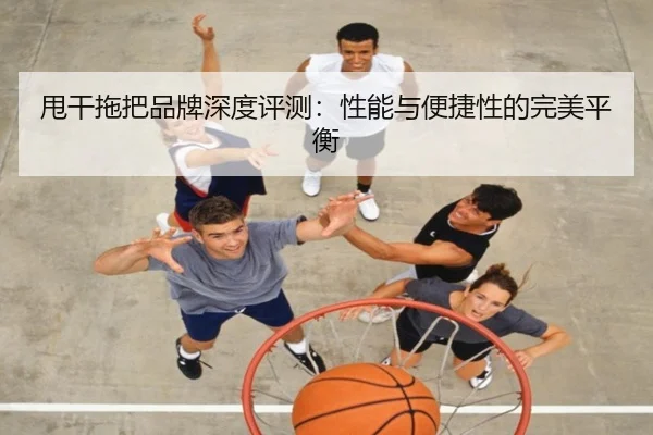 甩干拖把品牌深度评测:性能与便捷性的完美平衡